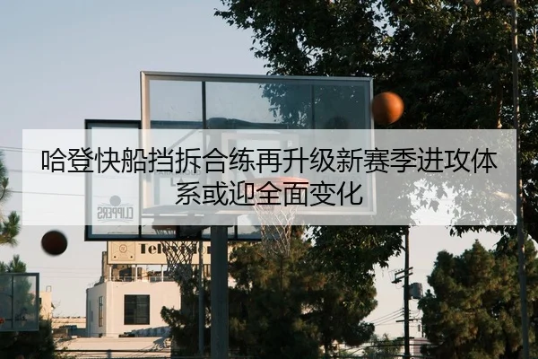 哈登快船挡拆合练再升级新赛季进攻体系或迎全面变化